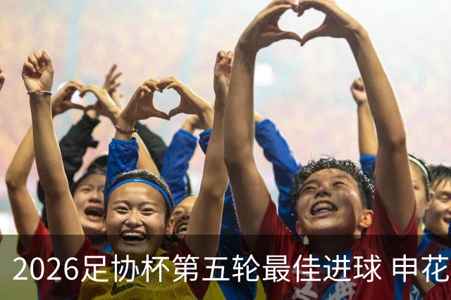 2026足协杯第五轮最佳进球 申花阿苏埃凌空侧钩排第一